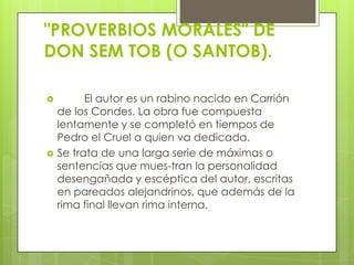 "PROVERBIOS MORALES" DE
DON SEM TOB (O SANTOB).

         El autor es un rabino nacido en Carrión
    de los Condes. La obra fue compuesta
    lentamente y se completó en tiempos de
    Pedro el Cruel a quien va dedicada.
   Se trata de una larga serie de máximas o
    sentencias que mues-tran la personalidad
    desengañada y escéptica del autor, escritas
    en pareados alejandrinos, que además de la
    rima final llevan rima interna.
 
