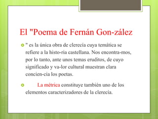 El "Poema de Fernán Gon-zález
"    es la única obra de clerecía cuya temática se
    refiere a la histo-ria castellana. Nos encontra-mos,
    por lo tanto, ante unos temas eruditos, de cuyo
    significado y va-lor cultural muestran clara
    concien-cia los poetas.

        La métrica constituye también uno de los
    elementos caracterizadores de la clerecía.
 