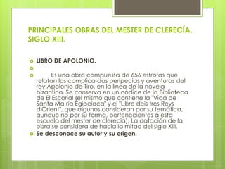 PRINCIPALES OBRAS DEL MESTER DE CLERECÍA.
SIGLO XIII.

   LIBRO DE APOLONIO.

         Es una obra compuesta de 656 estrofas que
    relatan las complica-das peripecias y aventuras del
    rey Apolonio de Tiro, en la línea de la novela
    bizantina. Se conserva en un códice de la Biblioteca
    de El Escorial (el mismo que contiene la "Vida de
    Santa Ma-ría Egipciaca" y el "Libro deis tres Reys
    d'Orient", que algunos consideran por su temática,
    aunque no por su forma, pertenecientes a esta
    escuela del mester de clerecía). La datación de la
    obra se considera de hacia la mitad del siglo XIII.
   Se desconoce su autor y su origen.
 
