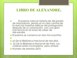 LIBRO DE ALEXANDRE.

          El poema narra la historia de Ale-jandro
    de Macedonia, siendo el nú-cleo central de
    la obra las hazañas bélicas del protagonista
    después de su coronación, con una gran
    insis-tencia en el ansia de saber de
    Ale-xandre.
   El poema se conserva en dos ma-nuscritos:

   a) De la Biblioteca Nacional de Ma-drid.
   b) De la Biblioteca Nacional de París. Los
    códices están incompletos pero ambas
   Numero de estrofas 2675
 