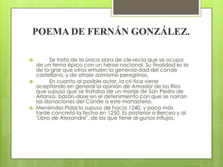 POEMA DE FERNÁN GONZÁLEZ.

         Se trata de la única obra de cle-recía que se ocupa
    de un tema épico con un héroe nacional. Su finalidad es la
    de lo-grar que otros emulen la generosi-dad del conde
    castellano, y de atraer asimismo peregrinos.
         En cuanto al posible autor, la crí-tica viene
    aceptando en general la opinión de Amador de los Ríos
    que supuso que se trataba de un monje de San Pedro de
    Arlanza, basán-dose en el detenimiento con que se narran
    las donaciones del Conde a este monasterio.
   Menéndez Pidal lo supuso de hacia 1240, y poco más
    tarde concretó la fecha en 1250. Es posterior a Berceo y al
    "Libro de Alexandre", de los que tiene al-gunos influjos.
 