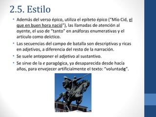 2.5. Estilo
• Además del verso épico, utiliza el epíteto épico (“Mío Cid, el
que en buen hora nació”), las llamadas de atención al
oyente, el uso de “tanto” en anáforas enumerativas y el
artículo como deíctico.
• Las secuencias del campo de batalla son descriptivas y ricas
en adjetivos, a diferencia del resto de la narración.
• Se suele anteponer el adjetivo al sustantivo.
• Se sirve de la e paragógica, ya desaparecida desde hacía
años, para envejecer artificialmente el texto: “voluntade”.

 