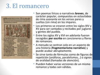 3. El romancero
• Son poemas líricos o narrativos breves, de
carácter popular, compuestos en octosílabos
de rima asonante en los versos pares y
sueltos (sin rima) en los impares.
• Los primeros se crearon entre los siglos XIV y
XV para ser cantados y recitados por juglares
y gentes del pueblo.
• Entre los siglos XV y XVI en adelante fueron
recogidos por escrito en cancioneros y flores
de romances.
• A menudo se centran solo en un aspecto de
una historia (fragmentarismo narrativo) y
puede acabar abruptamente.
• Se sirve tanto de fórmulas como de figuras de
repetición (anáforas, paralelismos…) o signos
de oralidad (llamadas de atención).
• Pueden haber varias versiones de un mismo
romance y todas son válidas.

 