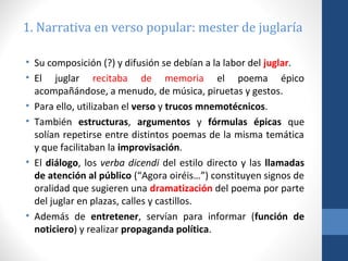 1. Narrativa en verso popular: mester de juglaría
• Su composición (?) y difusión se debían a la labor del juglar.
• El juglar recitaba de memoria el poema épico
acompañándose, a menudo, de música, piruetas y gestos.
• Para ello, utilizaban el verso y trucos mnemotécnicos.
• También estructuras, argumentos y fórmulas épicas que
solían repetirse entre distintos poemas de la misma temática
y que facilitaban la improvisación.
• El diálogo, los verba dicendi del estilo directo y las llamadas
de atención al público (“Agora oiréis…”) constituyen signos de
oralidad que sugieren una dramatización del poema por parte
del juglar en plazas, calles y castillos.
• Además de entretener, servían para informar (función de
noticiero) y realizar propaganda política.

 