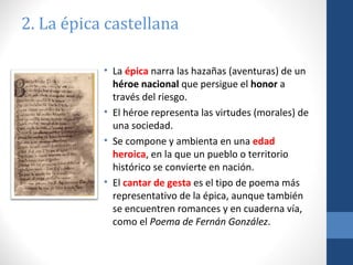 2. La épica castellana
• La épica narra las hazañas (aventuras) de un
héroe nacional que persigue el honor a
través del riesgo.
• El héroe representa las virtudes (morales) de
una sociedad.
• Se compone y ambienta en una edad
heroica, en la que un pueblo o territorio
histórico se convierte en nación.
• El cantar de gesta es el tipo de poema más
representativo de la épica, aunque también
se encuentren romances y en cuaderna vía,
como el Poema de Fernán González.

 