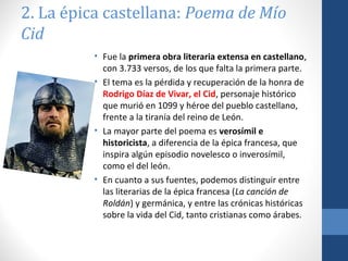 2. La épica castellana: Poema de Mío
Cid
• Fue la primera obra literaria extensa en castellano,
con 3.733 versos, de los que falta la primera parte.
• El tema es la pérdida y recuperación de la honra de
Rodrigo Díaz de Vivar, el Cid, personaje histórico
que murió en 1099 y héroe del pueblo castellano,
frente a la tiranía del reino de León.
• La mayor parte del poema es verosímil e
historicista, a diferencia de la épica francesa, que
inspira algún episodio novelesco o inverosímil,
como el del león.
• En cuanto a sus fuentes, podemos distinguir entre
las literarias de la épica francesa (La canción de
Roldán) y germánica, y entre las crónicas históricas
sobre la vida del Cid, tanto cristianas como árabes.

 