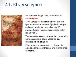 2.1. El verso épico
• Los cantares de gesta se componían en
versos épicos.
• Estos versos eran anisosilábicos, es decir,
que no tenían un número fijo de sílabas por
cada uno (oscilaban entre las 14 y 20,
aunque fueran mayoría los que iban entre
los 14 y 16).
• También eran versos compuestos, separados
por una cesura o pausa versal en dos
mitades o hemistiquios.
• Estos versos se agrupaban en tiradas de
extensión indeterminada y una misma rima
asonante.

 