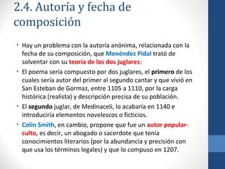 2.4. Autoría y fecha de
composición
• Hay un problema con la autoría anónima, relacionada con la
fecha de su composición, que Menéndez Pidal trató de
solventar con su teoría de los dos juglares:
• El poema sería compuesto por dos juglares, el primero de los
cuales sería autor del primer al segundo cantar y que vivió en
San Esteban de Gormaz, entre 1105 a 1110, por la carga
histórica (realista) y descripción precisa de su población.
• El segundo juglar, de Medinaceli, lo acabaría en 1140 e
introduciría elementos novelescos o ficticios.
• Colin Smith, en cambio, propone que fue un autor popularculto, es decir, un abogado o sacerdote que tenía
conocimientos literarios (por la abundancia y precisión con
que usa los términos legales) y que lo compuso en 1207.

 