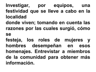 Investigar, por equipos, una
festividad que se lleve a cabo en la
localidad
donde viven; tomando en cuenta las
razones por las cuales surgió, cómo
se
festeja, los roles de mujeres y
hombres desempeñan en esos
homenajes. Entrevistar a miembros
de la comunidad para obtener más
información.