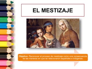 EL MESTIZAJE
Objetivo: Reconocer el proceso de mestizaje como una consecuencia
de las maneras en que se relacionaron españoles e indígenas.
 