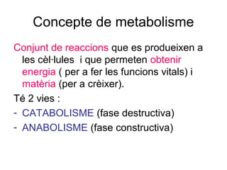 Concepte de metabolisme
Conjunt de reaccions que es produeixen a
les cèl·lules i que permeten obtenir
energia ( per a fer les funcions vitals) i
matèria (per a crèixer).
Té 2 vies :
- CATABOLISME (fase destructiva)
- ANABOLISME (fase constructiva)
 