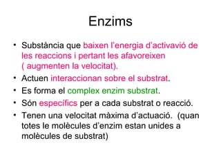 Enzims
• Substància que baixen l’energia d’activavió de
les reaccions i pertant les afavoreixen
( augmenten la velocitat).
• Actuen interaccionan sobre el substrat.
• Es forma el complex enzim substrat.
• Són específics per a cada substrat o reacció.
• Tenen una velocitat màxima d’actuació. (quan
totes le molècules d’enzim estan unides a
molècules de substrat)
 