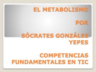EL METABOLISMO
POR
SÓCRATES GONZÁLEZ
YEPES
COMPETENCIAS
FUNDAMENTALES EN TIC
 
