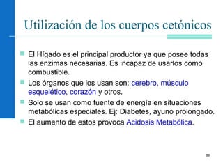 89
Utilización de los cuerpos cetónicos
 El Hígado es el principal productor ya que posee todas
las enzimas necesarias. Es incapaz de usarlos como
combustible.
 Los órganos que los usan son: cerebro, músculo
esquelético, corazón y otros.
 Solo se usan como fuente de energía en situaciones
metabólicas especiales. Ej: Diabetes, ayuno prolongado.
 El aumento de estos provoca Acidosis Metabólica.
 