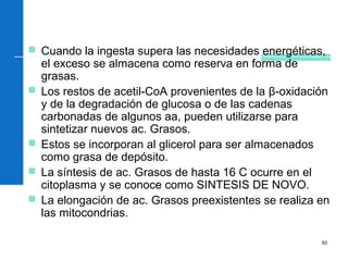 93
 Cuando la ingesta supera las necesidades energéticas,
el exceso se almacena como reserva en forma de
grasas.
 Los restos de acetil-CoA provenientes de la β-oxidación
y de la degradación de glucosa o de las cadenas
carbonadas de algunos aa, pueden utilizarse para
sintetizar nuevos ac. Grasos.
 Estos se incorporan al glicerol para ser almacenados
como grasa de depósito.
 La síntesis de ac. Grasos de hasta 16 C ocurre en el
citoplasma y se conoce como SINTESIS DE NOVO.
 La elongación de ac. Grasos preexistentes se realiza en
las mitocondrias.
 