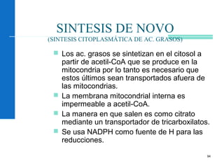 94
SINTESIS DE NOVO
(SINTESIS CITOPLASMÁTICA DE AC. GRASOS)
 Los ac. grasos se sintetizan en el citosol a
partir de acetil-CoA que se produce en la
mitocondria por lo tanto es necesario que
estos últimos sean transportados afuera de
las mitocondrias.
 La membrana mitocondrial interna es
impermeable a acetil-CoA.
 La manera en que salen es como citrato
mediante un transportador de tricarboxilatos.
 Se usa NADPH como fuente de H para las
reducciones.
 