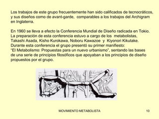Los trabajos de este grupo frecuentemente han sido calificados de tecnocráticos,  y sus diseños como de avant-garde,  comparables a los trabajos del Archigram  en Inglaterra. En 1960 se lleva a efecto la Conferencia Mundial de Diseño radicada en Tokio.  La preparación de esta conferencia estuvo a cargo de los  metabolistas,  Takashi Asada, Kisho Kurokawa, Noboru Kawazoe  y  Kiyonori Kikutake.  Durante esta conferencia el grupo presentó su primer manifiesto:  “ El Metabolismo: Propuestas para un nuevo urbanismo”, sentando las bases  de una serie de principios filosóficos que apoyaban a los principios de diseño  propuestos por el grupo. 