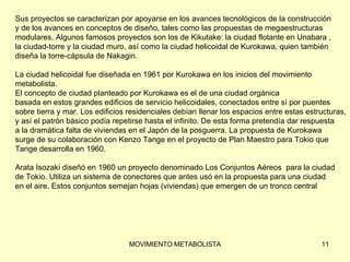 Sus proyectos se caracterizan por apoyarse en los avances tecnológicos de la construcción  y de los avances en conceptos de diseño, tales como las propuestas de megaestructuras  modulares. Algunos famosos proyectos son los de Kikutake: la ciudad flotante en Unabara ,  la ciudad-torre y la ciudad muro, así como la ciudad helicoidal de Kurokawa, quien también  diseña la torre-cápsula de Nakagin. La ciudad helicoidal fue diseñada en 1961 por Kurokawa en los inicios del movimiento  metabolista.  El concepto de ciudad planteado por Kurokawa es el de una ciudad orgánica  basada en estos grandes edificios de servicio helicoidales, conectados entre sí por puentes  sobre tierra y mar. Los edificios residenciales debían llenar los espacios entre estas estructuras,  y así el patrón básico podía repetirse hasta el infinito. De esta forma pretendía dar respuesta  a la dramática falta de viviendas en el Japón de la posguerra. La propuesta de Kurokawa  surge de su colaboración con Kenzo Tange en el proyecto de Plan Maestro para Tokio que  Tange desarrolla en 1960. Arata Isozaki diseñó en 1960 un proyecto denominado Los Conjuntos Aéreos  para la ciudad  de Tokio. Utiliza un sistema de conectores que antes usó en la propuesta para una ciudad  en el aire. Estos conjuntos semejan hojas (viviendas) que emergen de un tronco central 