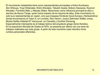 El movimiento metabolista tiene como representantes principales a Kisho Kurokawa,  Akri Shibuya, Youji Watanabe, Kisho Kikutake, Takashi Asada, Noboru Kawazoe, Kiyonori  Kikutake, Fumihiko Maki, y Masato Otaka. Reconocen como influencia principal la obra y  escritos de Kenzo Tange, quien fuera maestro de la mayoría de ellos. Este movimiento no  solo tuvo representantes en Japón, sino que traspasa fronteras hacia Europa y Norteamérica  donde encontramos al Team X, en Londres, Ron Herron, Justus Dahinden Walter Jonas,  Moshe Safdie (Habitat 67 Vancouver, en Canadá) y Gunther Domenig.  Especialmente interesante es el trabajo teórico del arquitecto griego Zanis Kenetos. En la exposición Mundial de Osaka en1970, se presenta por última vez una serie de  trabajos realizados por este grupo. A partir de este momento cada miembro toma  rumbos personales diferentes. 