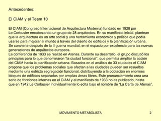 Antecedentes: El CIAM y el Team 10 El CIAM (Congreso Internacional de Arquitectura Moderna) fundado en 1928 por  Le Corbusier encabezando un grupo de 28 arquitectos. En su manifiesto inicial, plantean  que la arquitectura es un arte social y una herramienta económica y política que podía  usarse para mejorar al mundo a través del diseño de edificios y la planificación urbana.  Se convierte después de la II guerra mundial, en el espacio por excelencia para las nuevas  generaciones de arquitectos europeos. La conferencia de 1933 se realizó en Atenas. Durante su desarrollo, el grupo discutió los  principios para lo que denominaron “la ciudad funcional”, que permitía ampliar la acción  del CIAM hacia la planificación urbana. Basados en el análisis de 33 ciudades el CIAM  propone que los problemas sociales que afectan a las ciudades pueden ser resueltos  mediante una estricta segregación funcional, distribuyendo a la población en enormes  bloques de edificios separados por amplias áreas libres. Este pronunciamiento crea una  serie de fricciones internas en el CIAM y el manifiesto de 1933 no es publicado, hasta  que en 1942 Le Corbusier individualmente lo edita bajo el nombre de “La Carta de Atenas”. 