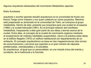 Algunos arquitectos destacados del movimiento Metabolista Japonés: Kisho Kurokawa arquitecto y escritor japonés estudió arquitectura en la universidad de Kyoto con  Kenzo Tange como maestro y con quien colaboró en varios proyectos. Mientras  está preparando su doctorado en la universidad de Tokio, se incorpora al grupo  metabolista. Dentro de éste, presenta sus proyectos para una ciudad en el espacio  (1960) y la ciudad helicoidal (1961). Es el principal redactor del manifiesto  metabolista, traspasando a éste gran parte de sus ideas y teorías acerca de la  ciudad. Entre ellas, el concepto de la ciudad de crecimiento orgánico mediante  el acoplamiento de módulos habitables suspendidos. Lleva a la práctica estas ideas  en el edificio Nagakin (1972) un edificio habitacional con departamentos de un  ambiente. El concepto arquitectónico se basa en dos megaestructuras (dos torres)  de comunicaciones y servicios que soportan a un gran número de cápsulas  prefabricadas, reemplazables y re-ubicables Su arquitectura, al igual que su personalidad, es una mezcla única del oriente y  occidente, de lo tradicional y lo futurista. 