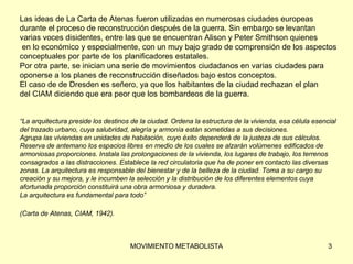 Las ideas de La Carta de Atenas fueron utilizadas en numerosas ciudades europeas  durante el proceso de reconstrucción después de la guerra. Sin embargo se levantan  varias voces disidentes, entre las que se encuentran Alison y Peter Smithson quienes  en lo económico y especialmente, con un muy bajo grado de comprensión de los aspectos  conceptuales por parte de los planificadores estatales.  Por otra parte, se inician una serie de movimientos ciudadanos en varias ciudades para  oponerse a los planes de reconstrucción diseñados bajo estos conceptos.  El caso de de Dresden es señero, ya que los habitantes de la ciudad rechazan el plan  del CIAM diciendo que era peor que los bombardeos de la guerra. “ La arquitectura preside los destinos de la ciudad. Ordena la estructura de la vivienda, esa célula esencial  del trazado urbano, cuya salubridad, alegría y armonía están sometidas a sus decisiones.  Agrupa las viviendas en unidades de habitación, cuyo éxito dependerá de la justeza de sus cálculos.  Reserva de antemano los espacios libres en medio de los cuales se alzarán volúmenes edificados de  armoniosas proporciones. Instala las prolongaciones de la vivienda, los lugares de trabajo, los terrenos  consagrados a las distracciones. Establece la red circulatoria que ha de poner en contacto las diversas  zonas. La arquitectura es responsable del bienestar y de la belleza de la ciudad. Toma a su cargo su  creación y su mejora, y le incumben la selección y la distribución de los diferentes elementos cuya  afortunada proporción constituirá una obra armoniosa y duradera.  La arquitectura es fundamental para todo” (Carta de Atenas, CIAM, 1942).   