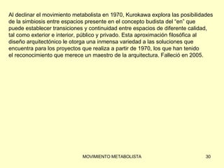 Al declinar el movimiento metabolista en 1970, Kurokawa explora las posibilidades  de la simbiosis entre espacios presente en el concepto budista del “en” que  puede establecer transiciones y continuidad entre espacios de diferente calidad,  tal como exterior e interior, público y privado. Esta aproximación filosófica al  diseño arquitectónico le otorga una inmensa variedad a las soluciones que  encuentra para los proyectos que realiza a partir de 1970, los que han tenido  el reconocimiento que merece un maestro de la arquitectura. Falleció en 2005. 