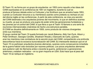 El Team 10, se forma por un grupo de arquitectos  en 1953 como repudio a las ideas del  CIAM expresadas en la conferencia de 1951 en Inglaterra, durante la cual se  produce el famoso debate entre Le Corbusier y los Smithson que se arrastra hasta 1953,  cuando Le Corbusier renuncia a su membresía usando como pretexto su rechazo al uso  del idioma inglés en las conferencias. A partir de esta conferencia, se crea una sección  del CIAM destinada a los arquitectos jóvenes del movimiento, lo que en definitiva acarrea  su muerte, ya que se produce una pugna de poder entre las generaciones fundadoras y  las jóvenes por el control del CIAM, lo que lleva a que el Team 10 llamara a una serie de  reuniones internacionales creándose de hecho una estructura paralela.  El CIAM se disuelve definitivamente en 1959, como producto de visiones divergentes  entre sus miembros. El grupo central del Team 10 queda formado por Jacob Bakema, Aldo Van Eyck, Alison y  Peter Smithson, Georges Candilis, Shadrach Woods y Giancarlo de Carlo, quienes  eran los miembros mas combativos de la sección joven del CIAM, compartiendo una profunda  desconfianza hacia la excesiva burocratización del CIAM. Es interesante destacar que en el  Team 10 no participan arquitectos jóvenes alemanes, quienes como consecuencia inmediata  de la guerra habían sido excluidos por razones políticas. Los pocos arquitectos alemanes  que pudieron salir de Alemania antes o durante la guerra, pertenecían a generaciones  anteriores y estaban radicados – en su gran mayoría en USA. Esto hace que el peso del  Team 10 se radique en Inglaterra. 