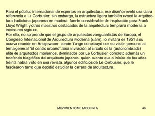 Para el público internacional de expertos en arquitectura, ese diseño reveló una clara  referencia a Le Corbusier; sin embargo, la estructura ligera también evocó la arquitec- tura tradicional japonesa en madera, fuente considerable de inspiración para Frank  Lloyd Wright y otros maestros destacados de la arquitectura temprana moderna a  inicios del siglo xx. Por ello, no sorprende que el grupo de arquitectos vanguardistas de Europa, el  Congreso Internacional de Arquitectura Moderna (ciam), lo invitara en 1951 a su  octava reunión en Bridgewater, donde Tange contribuyó con su visión personal al tema general “El centro urbano”. Esa invitación al círculo de la (autonombrada)  elite de arquitectos modernos, dominados por Le Corbusier, concretó además un  trasfondo biográfico del arquitecto japonés, quien cuenta que a inicios de los años  treinta había visto en una revista, algunos edificios de Le Corbusier, que le  fascinaron tanto que decidió estudiar la carrera de arquitectura. 