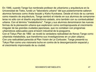 En 1946, cuando Tange fue nombrado profesor de urbanismo y arquitectura en la  Universidad de Tokio, fundó un &quot;laboratorio urbano&quot; del que posteriormente salieron  alumnos famosos como Arata Isozaki y Kisho Kurokawa. Desde el inicio de su carrera  como maestro de arquitectura, Tange sembró el interés en sus alumnos de comprome- terse no sólo con el diseño arquitectónico aislado, sino también con su contextualidad  urbana. Con el término &quot;metabolismo&quot;, Tange y sus alumnos denominaron las nuevas  formas de la planeación urbana que exploraron como contrapropuesta al crecimiento  irregular de las grandes ciudades japonesas, que no contaban con programas  urbanísticos adecuados para el boom industrial de la posguerra. Con el Tokyo Plan de 1960  se reveló la verdadera radicalidad de Kenzo Tange como  urbanista metabolista, que transforma sus investigaciones en un plan utópico.  Con una radicalidad parecida al Plan Voisin de Le Corbusier, Tange presentó su  Tokyo Plan como una visionaria lucha en contra de la desorganización espacial y  el crecimiento improvisado de su ciudad. 