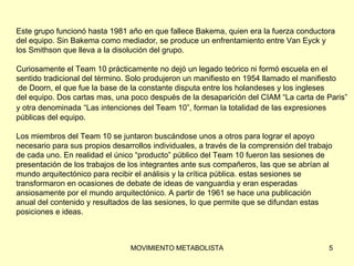 Este grupo funcionó hasta 1981 año en que fallece Bakema, quien era la fuerza conductora  del equipo. Sin Bakema como mediador, se produce un enfrentamiento entre Van Eyck y  los Smithson que lleva a la disolución del grupo. Curiosamente el Team 10 prácticamente no dejó un legado teórico ni formó escuela en el  sentido tradicional del término. Solo produjeron un manifiesto en 1954 llamado el manifiesto  de Doorn, el que fue la base de la constante disputa entre los holandeses y los ingleses  del equipo. Dos cartas mas, una poco después de la desaparición del CIAM “La carta de Paris”  y otra denominada   “Las intenciones del Team 10”, forman la totalidad de las expresiones  públicas del equipo.  Los miembros del Team 10 se juntaron buscándose unos a otros para lograr el apoyo  necesario para sus propios desarrollos individuales, a través de la comprensión del trabajo  de cada uno. En realidad el único “producto” público del Team 10 fueron las sesiones de  presentación de los trabajos de los integrantes ante sus compañeros, las que se abrían al  mundo arquitectónico para recibir el análisis y la crítica pública. estas sesiones se  transformaron en ocasiones de debate de ideas de vanguardia y eran esperadas  ansiosamente por el mundo arquitectónico. A partir de 1961 se hace una publicación  anual del contenido y resultados de las sesiones, lo que permite que se difundan estas  posiciones e ideas. 