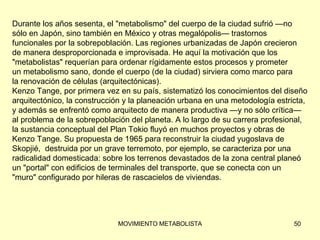 Durante los años sesenta, el &quot;metabolismo&quot; del cuerpo de la ciudad sufrió —no  sólo en Japón, sino también en México y otras megalópolis— trastornos  funcionales por la sobrepoblación. Las regiones urbanizadas de Japón crecieron  de manera desproporcionada e improvisada. He aquí la motivación que los  &quot;metabolistas&quot; requerían para ordenar rígidamente estos procesos y prometer  un metabolismo sano, donde el cuerpo (de la ciudad) sirviera como marco para  la renovación de células (arquitectónicas). Kenzo Tange, por primera vez en su país, sistematizó los conocimientos del diseño  arquitectónico, la construcción y la planeación urbana en una metodología estricta,  y además se enfrentó como arquitecto de manera productiva —y no sólo crítica—  al problema de la sobrepoblación del planeta. A lo largo de su carrera profesional,  la sustancia conceptual del Plan Tokio fluyó en muchos proyectos y obras de  Kenzo Tange. Su propuesta de 1965 para reconstruir la ciudad yugoslava de  Skopjié,  destruida por un grave terremoto, por ejemplo, se caracteriza por una  radicalidad domesticada: sobre los terrenos devastados de la zona central planeó  un &quot;portal&quot; con edificios de terminales del transporte, que se conecta con un  &quot;muro&quot; configurado por hileras de rascacielos de viviendas. 