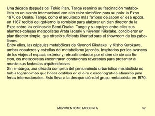 Una década después del Tokio Plan, Tange reanimó su fascinación metabo-  lista en un evento internacional con alto valor simbólico para su país: la Expo  1970 de Osaka. Tange, como el arquitecto más famoso de Japón en esa época,  en 1967 recibió del gobierno la comisión para elaborar un plan director de la  Expo sobre las colinas de Senri-Osaka. Tange y su equipo, entre ellos sus  alumnos-colegas metabolistas Arata Isozaki y Kiyonori Kikutake, concibieron un  plan director simple, que ofreció suficiente libertad para el showroom de los pabe- llones.  Entre ellos, las cápsulas metabólicas de Kiyonori Kikutake  y Kisho Kurokawa, ambos coautores y estrellas del metabolismo japonés. Inspirados por los avances  de los viajes al espacio exterior y retroalimentados por el cine de ciencia fic-  ción, los metabolistas encontraron condiciones favorables para presentar al  mundo sus fantasías arquitectónicas. Sin embargo, una década completa del pensamiento urbanístico metabolista no  había logrado más que hacer castillos en el aire o escenografías efímeras para  ferias internacionales. Esto lleva a la desaparición del grupo metabolista en 1970. 