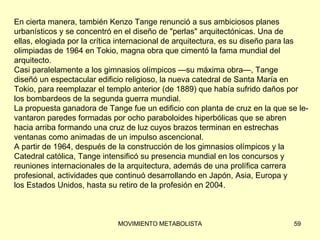 En cierta manera, también Kenzo Tange renunció a sus ambiciosos planes  urbanísticos y se concentró en el diseño de &quot;perlas&quot; arquitectónicas. Una de  ellas, elogiada por la crítica internacional de arquitectura, es su diseño para las  olimpiadas de 1964 en Tokio, magna obra que cimentó la fama mundial del  arquitecto. Casi paralelamente a los gimnasios olímpicos —su máxima obra—, Tange  diseñó un espectacular edificio religioso, la nueva catedral de Santa María en  Tokio, para reemplazar el templo anterior (de 1889) que había sufrido daños por  los bombardeos de la segunda guerra mundial. La propuesta ganadora de Tange fue un edificio con planta de cruz en la que se le-  vantaron paredes formadas por ocho paraboloides hiperbólicas que se abren  hacia arriba formando una cruz de luz cuyos brazos terminan en estrechas  ventanas como animadas de un impulso ascencional. A partir de 1964, después de la construcción de los gimnasios olímpicos y la  Catedral católica, Tange intensificó su presencia mundial en los concursos y  reuniones internacionales de la arquitectura, además de una prolífica carrera profesional, actividades que continuó desarrollando en Japón, Asia, Europa y  los Estados Unidos, hasta su retiro de la profesión en 2004. 