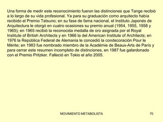 Una forma de medir este reconocimiento fueron las distinciones que Tange recibió  a lo largo de su vida profesional. Ya para su graduación como arquitecto había  recibido el Premio Tatsuno; en su fase de fama nacional, el Instituto Japonés de  Arquitectura le otorgó en cuatro ocasiones su premio anual (1954, 1955, 1958 y  1965); en 1965 recibió la reconocida medalla de oro asignada por el Royal  Institute of British Architects y en 1966 la del American Institute of Architects; en  1976 la República Federal de Alemania le concedió la condecoración Pour le  Mérite; en 1983 fue nombrado miembro de la Académie de Beaux-Arts de París y  para cerrar este resumen incompleto de distinciones, en 1987 fue galardonado  con el Premio Pritzker. Falleció en Tokio el año 2005. 