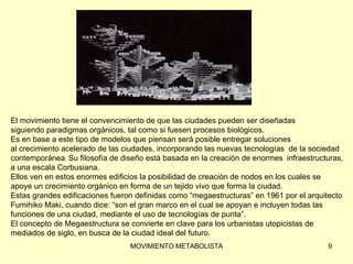 El movimiento tiene el convencimiento de que las ciudades pueden ser diseñadas  siguiendo paradigmas orgánicos, tal como si fuesen procesos biológicos.  Es en base a este tipo de modelos que piensan será posible entregar soluciones  al crecimiento acelerado de las ciudades, incorporando las nuevas tecnologías  de la sociedad  contemporánea .   Su filosofía de diseño está basada en la creación de enormes   infraestructuras,  a una escala Corbusiana.  Ellos ven en estos enormes edificios la posibilidad de creación de nodos en los cuales se  apoye un crecimiento orgánico en forma de un tejido vivo que forma la ciudad.  Estas grandes edificaciones fueron definidas como “megaestructuras” en 1961 por el arquitecto  Fumihiko Maki, cuando dice: “son el gran marco en el cual se apoyan e incluyen todas las funciones de una ciudad, mediante el uso de tecnologías de punta”.  El concepto de Megaestructura se convierte en clave para los urbanistas utopicistas de  mediados de siglo, en busca de la ciudad ideal del futuro. 