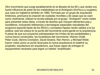 Otro movimiento que surge paralelamente en la década de los 60 y que recibe una  fuerte influencia de parte de los metabolistas es el Archigram (Archi tecture+tele gram). que nace en Inglaterra también en 1960. Formado por un grupo de arquitectos  británicos, promueve la creación de ciudades movibles y de casas que se usan  como vestimenta. Utilizan la revista editada por el grupo: “Archigram” como medio  para presentar estas ideas, a través de diseños que incluyen elementos pop y  sicodélicos, incluyendo referencias a tecnologías espaciales rescatadas del  programa espacial Apolo de los EEUU y conceptos hippies recién salidos a la luz  pública, esto los coloca en la punta del movimiento avant-garde en la arquitectura.  A pesar de que sus proyectos sobrepasaban los límites de las posibilidades y  nunca fueron construidos, los fundadores del movimiento: Warren Chalk,  Peter Cook, Dennis Crompton, David Greene, Ron Herron, y Michael Webb  fueron vistos como un punto focal para la nueva arquitectura al redefinir su  propósito: arquitectura sin arquitectura, que fuese capaz de entregar el  equipamiento necesario para lograr un habitar “amplificado”. 