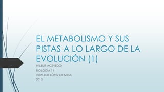 EL METABOLISMO Y SUS
PISTAS A LO LARGO DE LA
EVOLUCIÓN (1)
WILBUR ACEVEDO
BIOLOGÍA 11
INEM LUIS LÓPEZ DE MESA
2015
 
