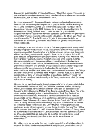 Leppard en superestrellas en Estados Unidos, y Quiet Riot se convirtieron en la
primera banda estadounidense de heavy metal en alcanzar el número uno en la
lista Billboard, con su disco Metal Health (1983).

La primera generación de grupos Heavies estaban cediendo el primer plano.
Deep Purple se separó poco después de la partida de Ritchie Blackmore y en
1975, junto con Ronnie James Dio, formaron la agrupación Rainbow, y Led
Zeppelin se retiró en el año 1980 después de la muerte de John Bonham. En
los conciertos, Black Sabbath tenía como a telonero al grupo de Los
ÁngelesVan Halen.35Eddie Van Halen se consolidó como uno de los principales
guitarristas virtuosos (su solo en la canción «Eruption», del álbum Van Halen se
considera un hito36 ). Randy Rhoads e Yngwie J. Malmsteen también se
convierten en afamados guitarristas, asociados a un género conocido como
metal neoclásico.

Sin embargo, la escena británica no fue la única en popularizar el heavy metal.
Desde principios y mediados de los 70, en Alemania el heavy metal ganó una
enorme popularidad. Scorpions fue una de las primeras bandas que desarrolló
el hard rock/heavy metal alemán, seguido de Accept a principios de los 80,
para después ser popularizado por grupos como Running Wild, Axel Rudi Pell,
Grave Digger y Warlock, quienes hicieron presencia en la escena metal de
Alemania casi al mismo tiempo que el heavy metal británico. De la misma
forma ocurrió en Estados Unidos, una escena que, además de ser la cuna del
glam metal de los 80, tuvo grandes protagonistas en el desarrollo y expansión
del heavy metal más underground. La banda más conocida a nivel
estadounidense fue Manowar, conocidos por autodenominarse como the "Kings
of Metal" en alusión a su famoso disco Kings of Metal de 1988. Esta banda se
caracterizó por darle un énfasis filosófico al significado del heavy metal y al
orgullo de ser metalero, bajo la consigna de "heavy metal never dies" (el heavy
metal nunca muere).

Algunos de los eventos importantes del heavy metal en la primera mitad de los
80 fueron el US Festival de 1983 en California, donde en el «Día del heavy
metal», encabezado por Van Halen también contó con las actuaciones de
Scorpions, Ozzy Osbourne, Mötley Crüe, Triump, Judas Priest, Quiet Riot entre
otros, y sobre todo el gigantesco festival televisivo “Rock Pop Festival” en
Dortmund Westfalenhalle, Alemania el 18 de diciembre de 1983, Festival
encabezado por Iron Maiden y en el que también compartieron escenario Def
Leppard, Ozzy Osbourne, Scorpions, Krokus, Judas Priest, etc.37 Entre 1983 y
1984, el heavy metal representaba entre el 10 y el 25 por ciento de las ventas
de todos los discos vendidos en EE. UU.38 Muchas revistas profesionales
dedicadas a este género nacieron en esta época, incluida Kerrang! (en 1981) y
Metal Hammer (en 1984). En 1985, la revista Billboard declaró: «El heavy metal
ha aumentado su audiencia base. La música metal ya no es dominio exclusivo
de chicos adolescentes. La audiencia de metal se ha hecho mayor (edad
universitaria), más joven (preadolescentes) y más femenina (se ha
extendido)».39

Ozzy Osbourne, en especial, fue muy popular durante los años 80 en el ámbito
musical. En 1980, con la colaboración de Randy Rhoads, publicó Blizzard of
 