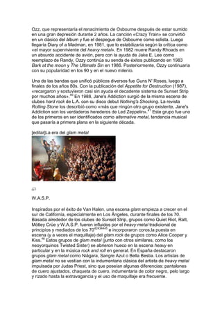 Ozz, que representaría el renacimiento de Osbourne después de estar sumido
en una gran depresión durante 2 años. La canción «Crazy Train» se convirtió
en un clásico del álbum y fue el despegue de Osbourne como solista. Luego
llegaría Diary of a Madman, en 1981, que lo estabilizaría según la crítica como
«el mayor superviviente del heavy metal». En 1982 muere Randy Rhoads en
un absurdo accidente de avión, pero con la ayuda de Jake E. Lee como
reemplazo de Randy, Ozzy continúa su senda de éxitos publicando en 1983
Bark at the moon y The Ultimate Sin en 1986. Posteriormente, Ozzy continuaría
con su popularidad en los 90 y en el nuevo milenio.

Una de las bandas que unificó públicos diversos fue Guns N' Roses, luego a
finales de los años 80s. Con la publicación del Appetite for Destruction (1987),
«recargaron y sostuvieron casi sin ayuda el decadente sistema de Sunset Strip
por muchos años».40 En 1988, Jane's Addiction surgió de la misma escena de
clubes hard rock de L.A. con su disco debut Nothing's Shocking. La revista
Rolling Stone los describió como «más que ningún otro grupo existente, Jane's
Addiction son los verdaderos herederos de Led Zeppelin».41 Este grupo fue uno
de los primeros en ser identificados como alternative metal, tendencia musical
que pasaría a primera plana en la siguiente década.

[editar]La era del glam metal




W.A.S.P.

Inspirados por el éxito de Van Halen, una escena glam empieza a crecer en el
sur de California, especialmente en Los Ángeles, durante finales de los 70.
Basada alrededor de los clubes de Sunset Strip, grupos como Quiet Riot, Ratt,
Mötley Crüe y W.A.S.P. fueron influidos por el heavy metal tradicional de
principios y mediados de los 7042434445 e incorporaron coros,la puesta en
escena (y a veces el maquillaje) del glam rock de grupos como Alice Cooper y
Kiss.46 Estos grupos de glam metal (junto con otros similares, como los
neoyorquinos Twisted Sister) se abrieron hueco en la escena heavy en
particular y en la música rock and roll en general. En España destacaron
grupos glam metal como Niágara, Sangre Azul o Bella Bestia. Los artistas de
glam metal no se vestían con la indumentaria clásica del artista de heavy metal
impulsada por Judas Priest, sino que poseían algunas diferencias: pantalones
de cuero ajustados, chaqueta de cuero, indumentaria de color negro, pelo largo
y rizado hasta la extravagancia y el uso de maquillaje era frecuente.
 