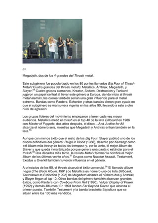 Megadeth, dos de los 4 grandes del Thrash metal.

Este subgénero fue popularizado en los 80 por los llamados Big Four of Thrash
Metal („Cuatro grandes del thrash metal‟): Metallica, Anthrax, Megadeth, y
Slayer.54 Cuatro grupos alemanes, Kreator, Sodom, Destruction y Tankard
jugaron un papel central al llevar este género a Europa, dando inicio al thrash
metal alemán, los cuales también serían una gran influencia para el metal
extremo. Bandas como Pantera, Exhorder y otras bandas dieron gran ayuda en
que el subgénero se mantuviera vigente en los años 90, llevando a este a otro
nivel de agresión.

Los grupos líderes del movimiento empezaron a tener cada vez mayor
audiencia. Metallica metió el thrash en el top 40 de la lista Billboard en 1986
con Master of Puppets, dos años después, el disco ...And Justice for All
alcanza el número seis, mientras que Megadeth y Anthrax entran también en la
lista.55

Aunque con menos éxito que el resto de los Big Four, Slayer publicó uno de los
discos definitivos del género: Reign in Blood (1986), descrito por Kerrang! como
«el álbum más heavy de todos los tiempos» y, por lo tanto, el mejor álbum de
Slayer y que queda inmortalizado porque genera una pauta o estándar para el
thrash.56 Dos décadas más tarde, la revista Metal Hammer lo nombra el mejor
álbum de los últimos veinte años.57 Grupos como Nuclear Assault, Testament,
Exodus u Overkill también tuvieron influencia en el género.

A principios de los 90, el thrash alcanzó el éxito comercial.58 El llamado álbum
negro (The Black Album, 1991) de Metallica es número uno de lista Billboard,
Countdown to Extinction (1992) de Megadeth alcanza el número dos y Anthrax
y Slayer llegan al top 10. Otras bandas del género también alcanzan grandes
éxitos, como Pantera con Cowboys From Hell (1990), Vulgar Display of Power
(1992) y demás álbumes; En 1994 lanzan Far Beyond Driven que alcanza el
primer puesto. También Testament y la banda brasileña Sepultura que se
sitúan entre los 100 más vendidos.
 
