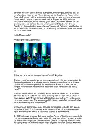 carácter cristiano, ya sea bíblico, evangélico, escatológico, católico, etc. El
metal cristiano nace en los 70 con bandas de hard rock como Resurrection
Band, de Estados Unidos, y Jerusalem, de Suecia, pero la primera banda de
heavy metal cristiano propiamente dicho fue Stryper, en 1984, quienes
fusionaban hard rock, heavy metal y glam metal. A partir de esto se dio una
gran explosión de bandas de heavy metal, como Bride, Barren Cross y
Bloodgood, llegando al thrash metal con Tourniquet, Believer y Mortification en
los 90, el metalcore en los 2000 con Underoath y el metal industrial también en
los 2000 con Skillet.

[editar]Doom metal

Artículo principal: Doom metal.




Actuación de la banda estadounidenseType O Negative.

El doom metal se caracteriza por la incorporación de riffs graves cargados de
fuertes distorsiones, además de manejar tiempos musicales muy lentos en
comparación con otros géneros de heavy metal. Enfatiza la melodía, los
tempos melancólicos y el ambiente oscuro de otras variedades de heavy
metal.71

El sonido doom metal, así como sus letras, tiene sus raíces en los primeros
álbumes de Black Sabbath y de otros contemporáneos como Blue Cheer y
Black Widow, Witchfinder General y Death Row, entre otros,7273 en lo que se
denomina proto doom. The Melvins también tienen una influencia significativa
en el doom metal y sus subgéneros.74

El movimiento doom metal surge como tal a mediados de los 80 con grupos
como Saint Vitus, The Obsessed y Candlemass. Este género acaba dando
lugar a derivaciones, como el traditional doom y el sludge doom.

En 1991, el grupo británico Cathedral publica Forest of Equilibrium, creando lo
que sería una nueva ola de doom metal. Durante ese mismo periodo, la fusión
de death/doom de grupos como Katatonia (en sus principios), Paradise Lost,
My Dying Bride y Anathema hacen surgir el gothic metal en Europa. Mientras
 