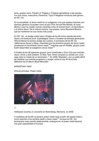 tanto, grupos como Theatre of Tragedy y Tristania ejemplifican a las bandas
con dos voces, masculina y femenina. Type O Negative introduce este género
en EE. UU.

En la actualidad, el doom metal es un subgénero vivo que explora fusiones con
diversos géneros musicales como el jazz (The 3rd and the Mortal), el noise
(Boris) y que ha creado nuevas variantes como el funeral doom, el black/doom
o el drone doom. De la misma manera, hay grupos, como Reverend Bizarre,
que se mantienen en sus raíces más puras.

En EE. UU., el sludge metal nace a finales de los 80 como mezcla del proto
doom y el hardcore punk. Eyehategod, Down y Crowbar (la llamada generación
NOLA) lideran la escena sludge de Luisiana. A principios de los 90, los
californianos Kyuss y Sleep, inspirados por los primeros grupos de doom metal,
encabezan el movimiento stoner metal,75 mientras que en Seattle, grupos como
Earth desarrollan el subgénero drone metal.76

A finales de los 90 aparecen grupos como Goatsnake y Sunn O))) que mezclan
doom, drone y dark ambient. El New York Times compara su sonido con «una
raga india en medio de un terremoto».71 En 2006, Mastodon, con un estilo difícil
de clasificar que mezcla progresivo y sludge, entra en top 40 de la lista
Billboard con el álbum Blood Mountain.

[editar]Power metal

Artículo principal: Power metal.




Helloween durante un concierto en Núremberg, Alemania, en 2006.

A mediados de los 80, la escena power metal nace a partir del speed metal y
como reacción a los sonidos death y black metal.77 Aunque en EE. UU.
permanece como sonido relativamente underground, el power metal alcanza
una gran popularidad en Europa.
 