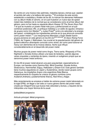 Se centra en una música más optimista, melodías épicas y temas que «apelan
al sentido del valor y la belleza del oyente».78 El prototipo de este sonido,
establecido a mediados y finales de los 80, lo marcan los alemanes Helloween
con su álbum Walls of Jericho, en el cual muestran un nuevo tipo de speed
metal más melódico de lo normal que se consideraria como el primer álbum del
género, pero no fue hasta su siguiente álbum Keeper Of The Seven Keys Part
1 el que se muestra un power metal más puro y perfeccionado en el que
combinan poderosos riffs, un enfoque melódico y un estilo de agudos «limpios»
de grupos como Iron Maiden79 y Judas Priest80 junto a la velocidad y la energía
del speed, «cristalizando los ingredientes sónicos en lo que ahora es conocido
como power metal».81 Los neoyorquinos Manowar y Virgin Steele fueron
grupos pioneros en este género en los EE.UU[cita requerida]. El disco Rising Force
(1984), de Yngwie J. Malmsteen, fue crucial en la popularización del género de
guitarra eléctrica ultrarrápido conocido como shred, así como para fusionar el
heavy con elementos de la música clásica, hecho que influyó
considerablemente en el desarrollo del power metal.

Muchos grupos de power metal como Angra, Tierra santa, Rhapsody of Fire,
Nightwish o Sonata Arctica utilizan una base de teclados, usando algunas
veces orquestas y cantantes de ópera, creando un subgénero propio que se
denomina power metal sinfónico.

En los 90 el power metal alcanzó una gran popularidad, especialmente en
Europa, con bandas como Gamma Ray, Blind Guardian, Sonata Arctica,
Stratovarius, Hammerfall, Edguy, Helloween y Dream Evil. Este género también
tiene muchos seguidores en Japón y Sudamérica, donde nacen grupos como
Galneryus, los brasileños Angra o los argentinos Rata Blanca,
respectivamente.En España se unieron al género nombres como
Avalanch,Ankhara y posteriormente Warcry, Red Wine y Adgar.

Más recientemente se empieza a hablar de extreme power metal (abreviado en
la sigla EPM), sin llegar a ser este un nuevo género dentro del power metal,
creado por DragonForce que busca más velocidad y dureza, y requiere de los
intérpretes una mayor técnica de la usual.

[editar]Metal progresivo

Artículo principal: Metal progresivo.
 