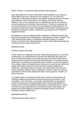 Dream Theater, un importante exponente del metal progresivo.

Muy relacionado con el power metal está el metal progresivo, que mezcla el
Heavy Metal, hard rock y bandas de rock progresivo, en una mixtura de
tendencias e influencias que abarcan por ejemplo a agrupaciones tan diversas
como Rainbow, Rush, King Crimson, Iron Maiden, Pink Floyd, Genesis,
Metallica, Yes, etc. Se caracteriza por la capacidad técnica de los músicos y
por las melodías que le imprimen a las canciones. También es usual que, tal
como fue costumbre con los discos de rock progresivo (gentle giant)años 70',
los discos de este género sean conceptuales y de canciones de larga duración
divididas en capítulos o partes y además por sus variaciones en la métrica o
agógica de tiempo.

Este género se crea en Estados Unidos a mediados y finales de los años 80,
de manos de grupos como Queensrÿche, Fates Warning y Dream Theater.82 En
1990, Queensrÿche obtiene un triple disco de platino gracias a su álbum
Empire. La mezcla entre metal progresivo y power metal está representada por
la banda de Nueva Jersey Symphony X.

[editar]Folk metal

Artículo principal: Folk metal.

El folk metal es un subgénero del metal, relativamente pequeño y no muy fácil
de diferenciar. Su peculiaridad es la influencia de elementos folk sobre una
base normalmente metálica, que puede dar paso a la de black metal clásico
(aunque a veces esta base es de black metal sinfónico) y en ocasiones a la de
death metal. La temática varía dependiendo la vertiente, ya sea de la tradición
tanto vikinga, eslava, prehispánica como celta, pero lo usual es que hablen del
orgullo de la región de la que proviene la banda, siempre exaltando las
tradiciones y sonidos del país en cuestión. Los instrumentos más comunes
suelen ser gaitas, silbatos, flautas, acordeones, violines o arpas de boca que
acompañan a instrumentos básicos del metal, como la guitarra, la batería, el
bajo o el teclado.

Un posible origen de la temática del folk metal, está en la incorporación de
melodías indígenas-americanas en temas de grupos de rock ácido o rock
psicodélico, como The Doors. Las bandas más reseñables de este género
parten de Escandinavia, donde este género goza de gran popularidad con
bandas como Finntroll, Korpiklaani, Moonsorrow o Kivimëtsan Druidi, aunque
ha tenido una gran expansión por el continente europeo hasta llegar a ver
bandas como Pimea Metsa En España se destacan bandas como Runic,
Northland, Hordak y Mägo de oz .

[editar]Metal sinfónico

Artículo principal: Metal Sinfónico.
 