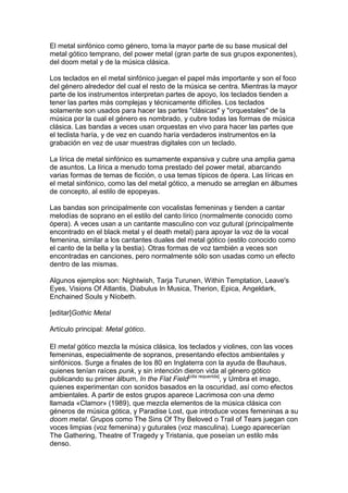 El metal sinfónico como género, toma la mayor parte de su base musical del
metal gótico temprano, del power metal (gran parte de sus grupos exponentes),
del doom metal y de la música clásica.

Los teclados en el metal sinfónico juegan el papel más importante y son el foco
del género alrededor del cual el resto de la música se centra. Mientras la mayor
parte de los instrumentos interpretan partes de apoyo, los teclados tienden a
tener las partes más complejas y técnicamente difíciles. Los teclados
solamente son usados para hacer las partes "clásicas" y "orquestales" de la
música por la cual el género es nombrado, y cubre todas las formas de música
clásica. Las bandas a veces usan orquestas en vivo para hacer las partes que
el teclista haría, y de vez en cuando haría verdaderos instrumentos en la
grabación en vez de usar muestras digitales con un teclado.

La lírica de metal sinfónico es sumamente expansiva y cubre una amplia gama
de asuntos. La lírica a menudo toma prestado del power metal, abarcando
varias formas de temas de ficción, o usa temas típicos de ópera. Las líricas en
el metal sinfónico, como las del metal gótico, a menudo se arreglan en álbumes
de concepto, al estilo de epopeyas.

Las bandas son principalmente con vocalistas femeninas y tienden a cantar
melodías de soprano en el estilo del canto lírico (normalmente conocido como
ópera). A veces usan a un cantante masculino con voz gutural (principalmente
encontrado en el black metal y el death metal) para apoyar la voz de la vocal
femenina, similar a los cantantes duales del metal gótico (estilo conocido como
el canto de la bella y la bestia). Otras formas de voz también a veces son
encontradas en canciones, pero normalmente sólo son usadas como un efecto
dentro de las mismas.

Algunos ejemplos son: Nightwish, Tarja Turunen, Within Temptation, Leave's
Eyes, Visions Of Atlantis, Diabulus In Musica, Therion, Epica, Angeldark,
Enchained Souls y Níobeth.

[editar]Gothic Metal

Artículo principal: Metal gótico.

El metal gótico mezcla la música clásica, los teclados y violines, con las voces
femeninas, especialmente de sopranos, presentando efectos ambientales y
sinfónicos. Surge a finales de los 80 en Inglaterra con la ayuda de Bauhaus,
quienes tenían raíces punk, y sin intención dieron vida al género gótico
publicando su primer álbum, In the Flat Field[cita requerida], y Umbra et imago,
quienes experimentan con sonidos basados en la oscuridad, así como efectos
ambientales. A partir de estos grupos aparece Lacrimosa con una demo
llamada «Clamor» (1989), que mezcla elementos de la música clásica con
géneros de música gótica, y Paradise Lost, que introduce voces femeninas a su
doom metal. Grupos como The Sins Of Thy Beloved o Trail of Tears juegan con
voces limpias (voz femenina) y guturales (voz masculina). Luego aparecerían
The Gathering, Theatre of Tragedy y Tristania, que poseían un estilo más
denso.
 