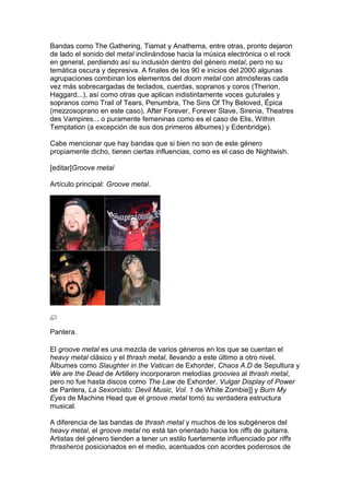Bandas como The Gathering, Tiamat y Anathema, entre otras, pronto dejaron
de lado el sonido del metal inclinándose hacia la música electrónica o el rock
en general, perdiendo así su inclusión dentro del género metal, pero no su
temática oscura y depresiva. A finales de los 90 e inicios del 2000 algunas
agrupaciones combinan los elementos del doom metal con atmósferas cada
vez más sobrecargadas de teclados, cuerdas, sopranos y coros (Therion,
Haggard...), así como otras que aplican indistintamente voces guturales y
sopranos como Trail of Tears, Penumbra, The Sins Of Thy Beloved, Épica
(mezzosoprano en este caso), After Forever, Forever Slave, Sirenia, Theatres
des Vampires... o puramente femeninas como es el caso de Elis, Within
Temptation (a excepción de sus dos primeros álbumes) y Edenbridge).

Cabe mencionar que hay bandas que si bien no son de este género
propiamente dicho, tienen ciertas influencias, como es el caso de Nightwish.

[editar]Groove metal

Artículo principal: Groove metal.




Pantera.

El groove metal es una mezcla de varios géneros en los que se cuentan el
heavy metal clásico y el thrash metal, llevando a este último a otro nivel.
Álbumes como Slaughter in the Vatican de Exhorder, Chaos A.D de Sepultura y
We are the Dead de Artillery incorporaron melodías groovies al thrash metal,
pero no fue hasta discos como The Law de Exhorder, Vulgar Display of Power
de Pantera, La Sexorcisto: Devil Music, Vol. 1 de White Zombie]] y Burn My
Eyes de Machine Head que el groove metal tomó su verdadera estructura
musical.

A diferencia de las bandas de thrash metal y muchos de los subgéneros del
heavy metal, el groove metal no está tan orientado hacia los riffs de guitarra.
Artistas del género tienden a tener un estilo fuertemente influenciado por riffs
thrasheros posicionados en el medio, acentuados con acordes poderosos de
 