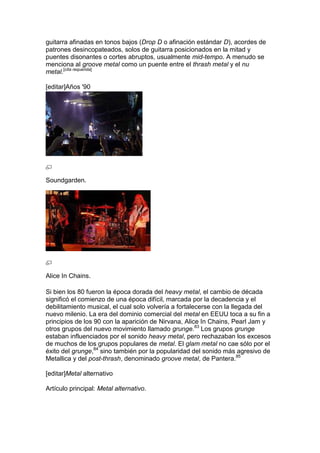 guitarra afinadas en tonos bajos (Drop D o afinación estándar D), acordes de
patrones desincopateados, solos de guitarra posicionados en la mitad y
puentes disonantes o cortes abruptos, usualmente mid-tempo. A menudo se
menciona al groove metal como un puente entre el thrash metal y el nu
metal.[cita requerida]

[editar]Años '90




Soundgarden.




Alice In Chains.

Si bien los 80 fueron la época dorada del heavy metal, el cambio de década
significó el comienzo de una época difícil, marcada por la decadencia y el
debilitamiento musical, el cual solo volvería a fortalecerse con la llegada del
nuevo milenio. La era del dominio comercial del metal en EEUU toca a su fin a
principios de los 90 con la aparición de Nirvana, Alice In Chains, Pearl Jam y
otros grupos del nuevo movimiento llamado grunge.83 Los grupos grunge
estaban influenciados por el sonido heavy metal, pero rechazaban los excesos
de muchos de los grupos populares de metal. El glam metal no cae sólo por el
éxito del grunge,84 sino también por la popularidad del sonido más agresivo de
Metallica y del post-thrash, denominado groove metal, de Pantera.85

[editar]Metal alternativo

Artículo principal: Metal alternativo.
 