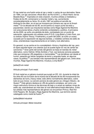 El rap metal es una fusión entre el rap y metal, o varios de sus derivados. Nace
en 1984, con las canciones «Rock Box» de Run-D.M.C. y «Rock Hard» de los
Beastie Boys.91 Inspirados en esta creación, muchos artistas a mediados y
finales de los 80, comenzaron a mezclar metal y rap, aumentando
considerablemente su fama. En el año 1987 se publica el sencillo de
AnthraxI'm the Man, en el que se incorpora por primera vez rap en el thrash
metal.92 En la década de los 90, se encuentra su mayor punto de éxito y
popularidad, siendo sus impulsores bandas como Rage Against the Machine
con precursoras letras y fuerte contenido contestatario y político. A principios
de los 2000, se sufre una pérdida de éxito, contrastada con un punto de
saturación, aglomerado con artistas como P.O.D, Limp Bizkit y Linkin Park, con
su exitoso Hybrid Theory. Finalmente y a partir del 2004, se sufre un ocaso,
causado por la separación de algunas bandas, y notables cambios de estilo de
otras, orientándose mayoritariamente en el metal y rock alternativo.

En general, no se centra en la «complejidad» rítmica y lingüística del rap, pero
el rapeo permite lograr una catarsis que se puede lograr en vez de cantar las
canciones.92 Gran parte del sonido del género se basa en bandas de metal
alternativo, como Helmet, White Zombie o Tool, con texturas sonoras pesadas
más que componer riffs pegadizos o memorables.92 Las temáticas van desde el
humor, pasando por letras cargadas de terror y angustia hasta, en algunos
casos, la política.92 Las bandas más representativas del género son, entre otras
muchas, Rage Against the Machine, Incubus y Limp Bizkit.92

[editar]Funk metal

Artículo principal: Funk metal.

El funk metal es un género musical que surgió en EE. UU. durante la mitad de
los años 80 con la fusión de la música de la década de los 80 incorporando los
elementos de funk y heavy metal, este último normalmente alternativo, sobre
todo en sus inicios. La canción pionera de este género es «Dragon Attack», de
Queen.93 Este género destaca en riffs de guitarra complejos, así como una
mayor estructura rítmica en las técnicas de bajo y a veces se realizan rimas de
estilo rap, acercándose así más bien al rock alternativo/metal alternativo. Entre
los artistas más representativos del género se encuentran Primus, Red Hot
Chili Peppers, Mr. Bungle y Rage Against the Machine, que terminó siendo
catalogado como metal de fusión.94 .

[editar]Metal industrial

Artículo principal: Metal industrial.
 
