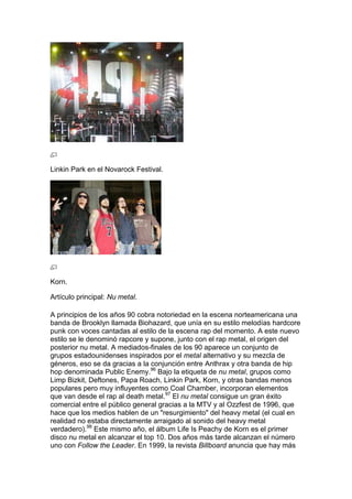 Linkin Park en el Novarock Festival.




Korn.

Artículo principal: Nu metal.

A principios de los años 90 cobra notoriedad en la escena norteamericana una
banda de Brooklyn llamada Biohazard, que unía en su estilo melodías hardcore
punk con voces cantadas al estilo de la escena rap del momento. A este nuevo
estilo se le denominó rapcore y supone, junto con el rap metal, el origen del
posterior nu metal. A mediados-finales de los 90 aparece un conjunto de
grupos estadounidenses inspirados por el metal alternativo y su mezcla de
géneros, eso se da gracias a la conjunción entre Anthrax y otra banda de hip
hop denominada Public Enemy.96 Bajo la etiqueta de nu metal, grupos como
Limp Bizkit, Deftones, Papa Roach, Linkin Park, Korn, y otras bandas menos
populares pero muy influyentes como Coal Chamber, incorporan elementos
que van desde el rap al death metal.97 El nu metal consigue un gran éxito
comercial entre el público general gracias a la MTV y al Ozzfest de 1996, que
hace que los medios hablen de un "resurgimiento" del heavy metal (el cual en
realidad no estaba directamente arraigado al sonido del heavy metal
verdadero).98 Este mismo año, el álbum Life Is Peachy de Korn es el primer
disco nu metal en alcanzar el top 10. Dos años más tarde alcanzan el número
uno con Follow the Leader. En 1999, la revista Billboard anuncia que hay más
 